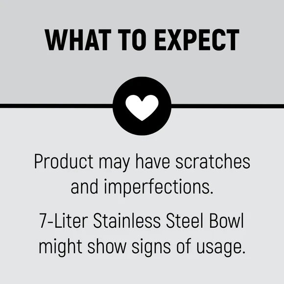What to expect. Product may have scratches and imperfections. 7-Liter Stainless Steel Bowl might show signs of usage.