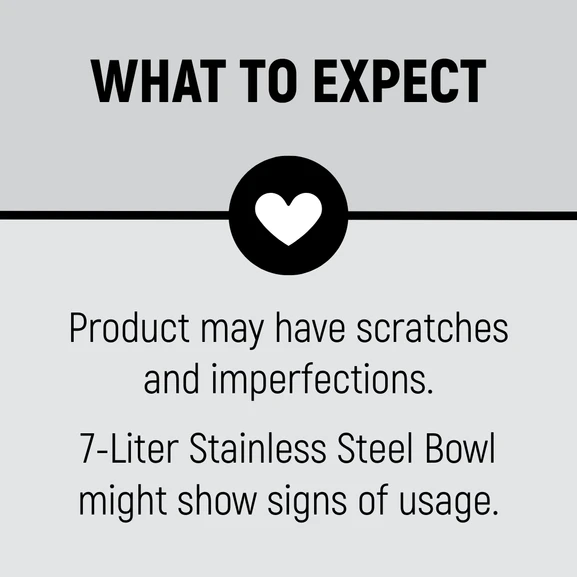 What to expect. Product may have scratches and imperfections. 7-Liter Stainless Steel Bowl might show signs of usage.